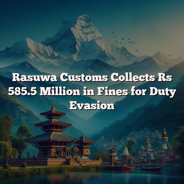 Rasuwa Customs Collects Rs 585.5 Million in Fines for Duty Evasion